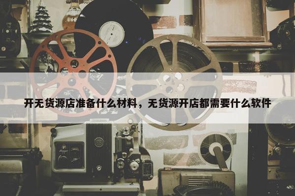 开无货源店准备什么材料，无货源开店都需要什么软件