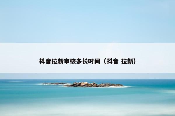 抖音拉新审核多长时间（抖音 拉新）
