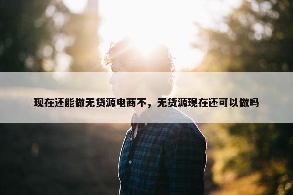 现在还能做无货源电商不，无货源现在还可以做吗