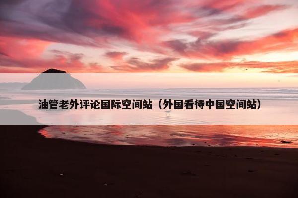 油管老外评论国际空间站（外国看待中国空间站）