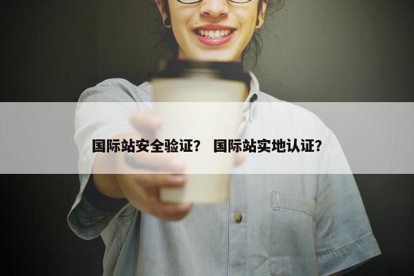 国际站安全验证？ 国际站实地认证？
