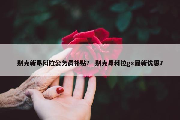 别克新昂科拉公务员补贴？ 别克昂科拉gx最新优惠？