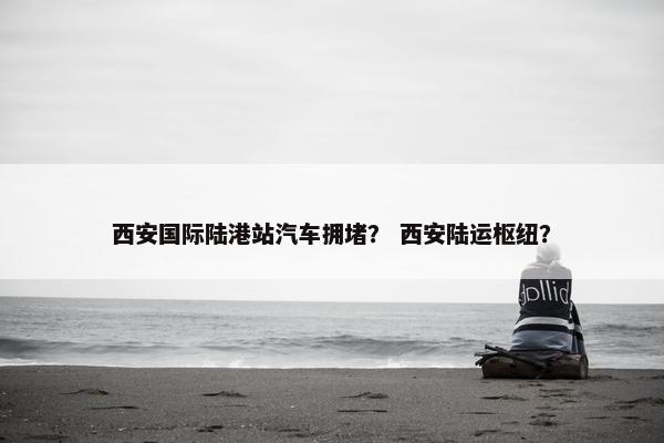 西安国际陆港站汽车拥堵？ 西安陆运枢纽？