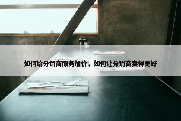 如何给分销商服务加价，如何让分销商卖得更好