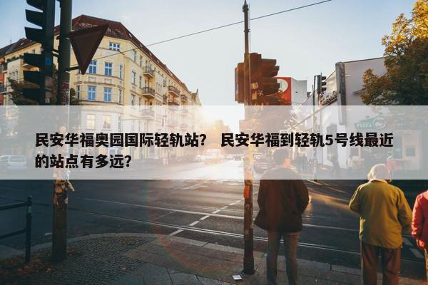 民安华福奥园国际轻轨站？ 民安华福到轻轨5号线最近的站点有多远？