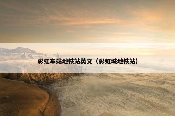 彩虹车站地铁站英文（彩虹城地铁站）