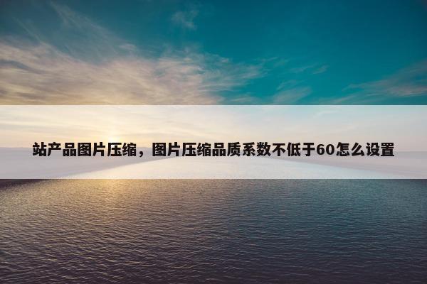 站产品图片压缩，图片压缩品质系数不低于60怎么设置