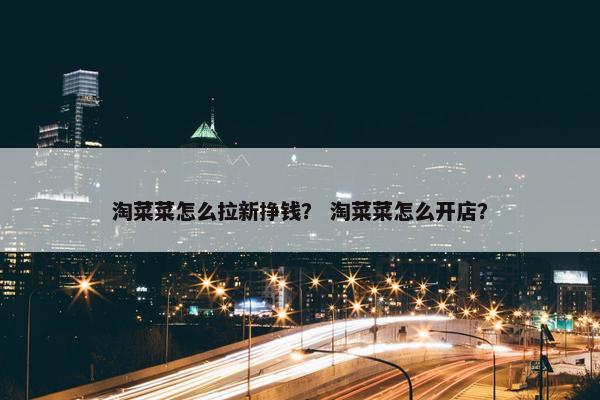 淘菜菜怎么拉新挣钱？ 淘菜菜怎么开店？