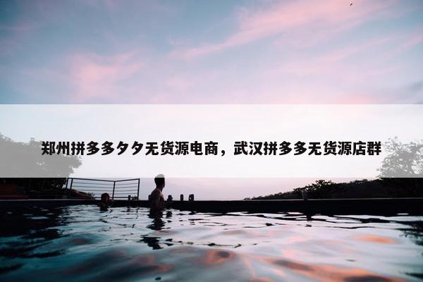 郑州拼多多夕夕无货源电商，武汉拼多多无货源店群