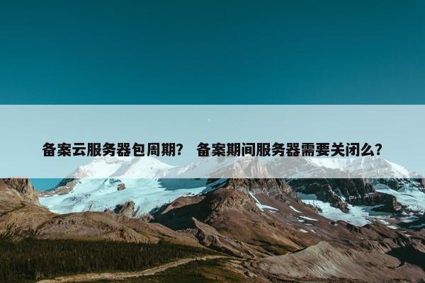 备案云服务器包周期？ 备案期间服务器需要关闭么？