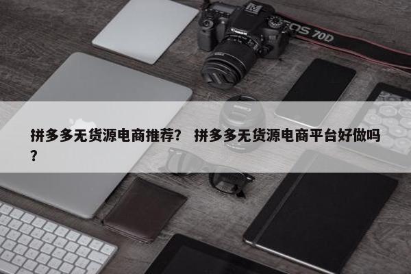 拼多多无货源电商推荐？ 拼多多无货源电商平台好做吗？