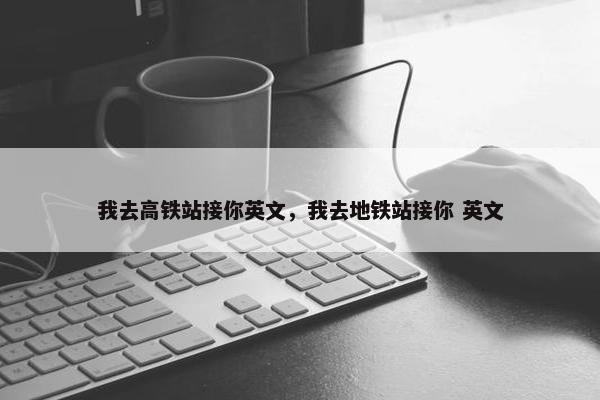 我去高铁站接你英文，我去地铁站接你 英文