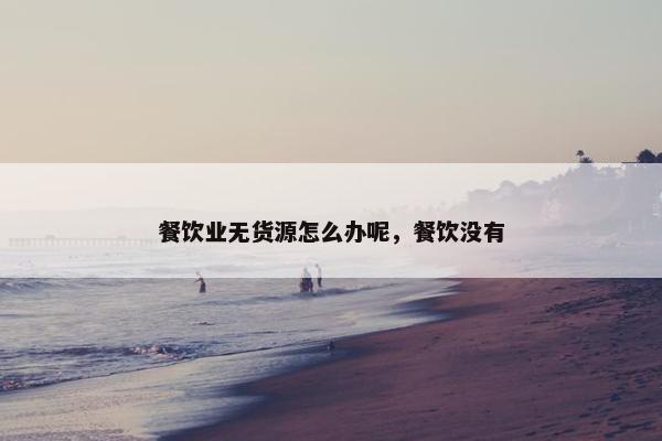 餐饮业无货源怎么办呢，餐饮没有