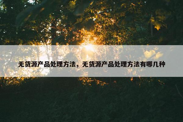 无货源产品处理方法，无货源产品处理方法有哪几种