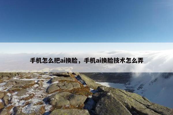 手机怎么把ai换脸，手机ai换脸技术怎么弄