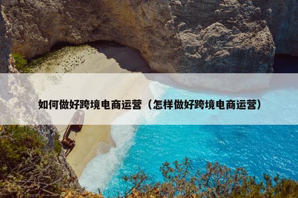 如何做好跨境电商运营（怎样做好跨境电商运营）
