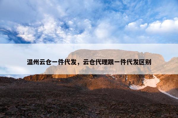 温州云仓一件代发，云仓代理跟一件代发区别