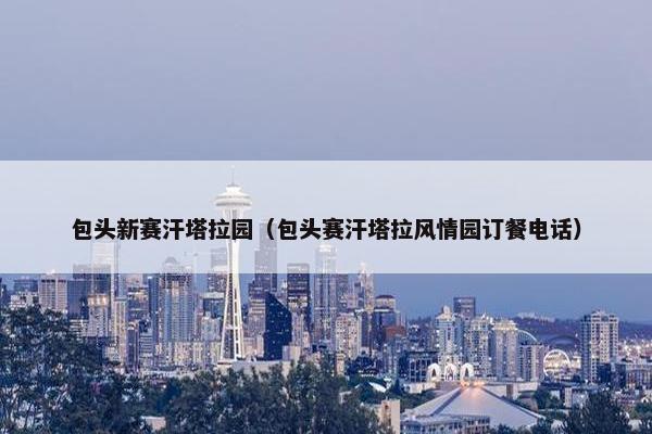 包头新赛汗塔拉园（包头赛汗塔拉风情园订餐电话）