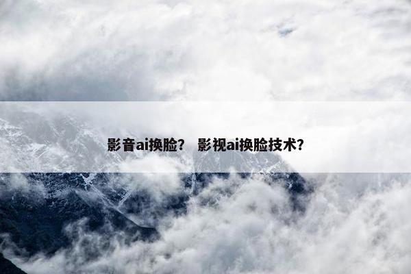 影音ai换脸？ 影视ai换脸技术？