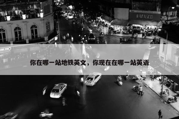 你在哪一站地铁英文，你现在在哪一站英语
