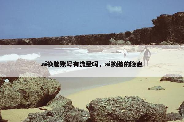 ai换脸账号有流量吗，ai换脸的隐患