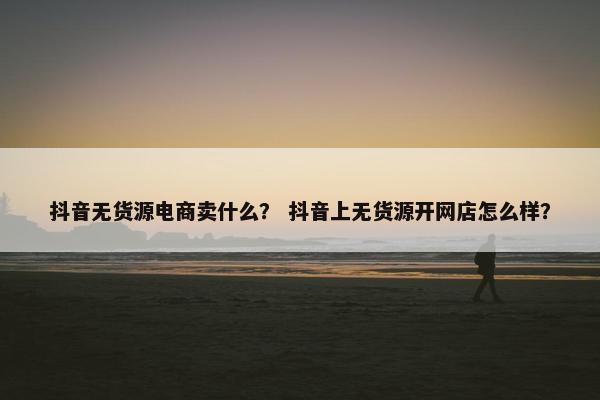 抖音无货源电商卖什么？ 抖音上无货源开网店怎么样？