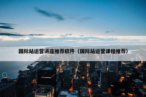国际站运营讲座推荐稿件（国际站运营课程推荐）