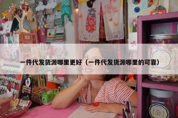 一件代发货源哪里更好（一件代发货源哪里的可靠）