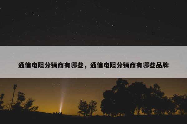 通信电阻分销商有哪些，通信电阻分销商有哪些品牌