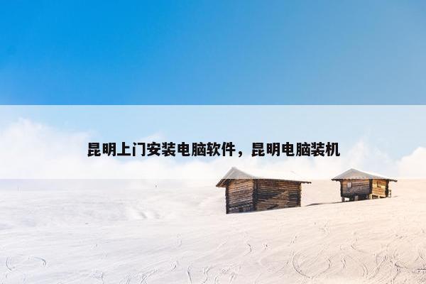 昆明上门安装电脑软件，昆明电脑装机