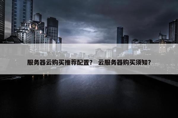 服务器云购买推荐配置？ 云服务器购买须知？