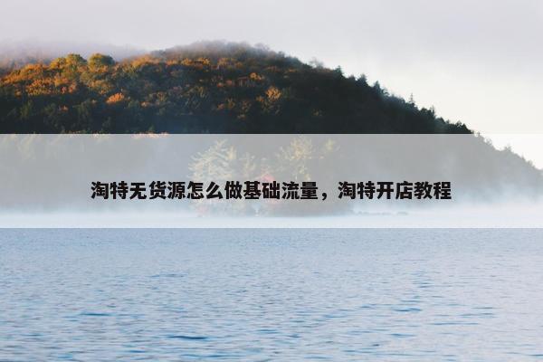 淘特无货源怎么做基础流量，淘特开店教程