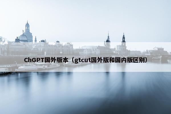 ChGPT国外版本（gtcut国外版和国内版区别）