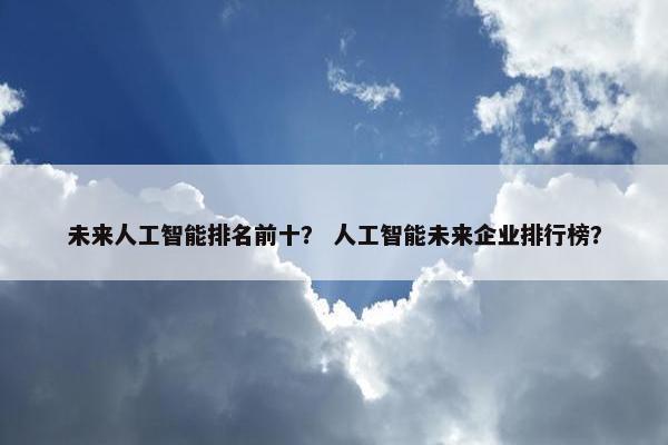 未来人工智能排名前十？ 人工智能未来企业排行榜？