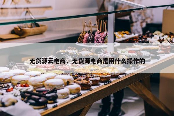 无货源云电商，无货源电商是用什么操作的