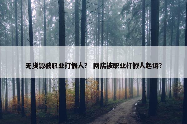 无货源被职业打假人？ 网店被职业打假人起诉？