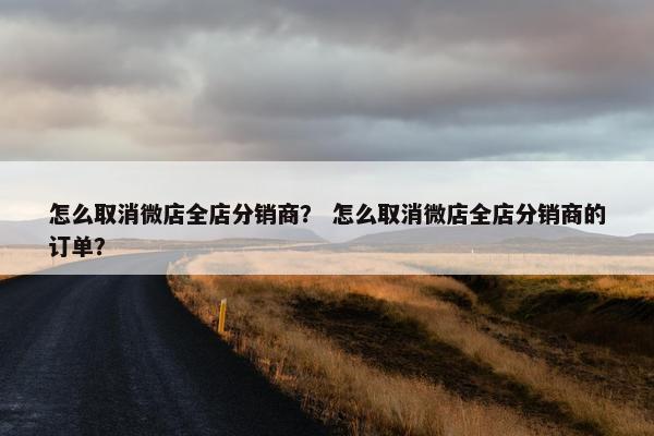 怎么取消微店全店分销商？ 怎么取消微店全店分销商的订单？