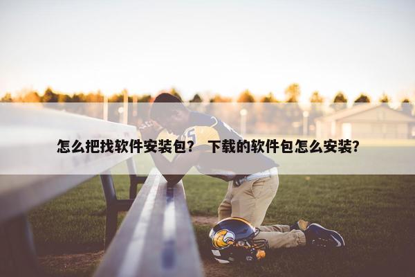 怎么把找软件安装包？ 下载的软件包怎么安装？