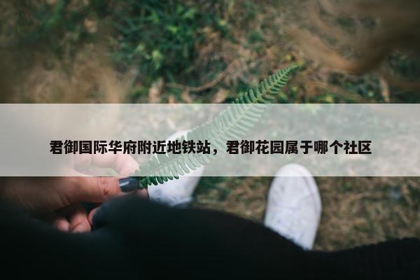君御国际华府附近地铁站，君御花园属于哪个社区