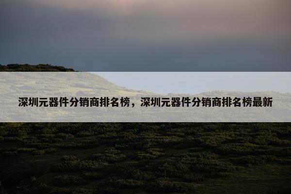 深圳元器件分销商排名榜，深圳元器件分销商排名榜最新