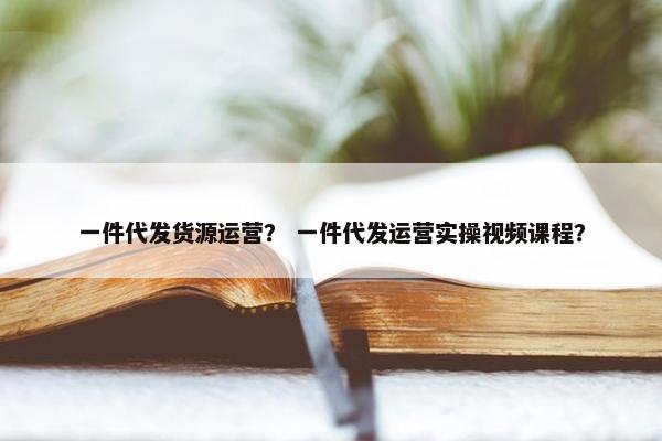 一件代发货源运营？ 一件代发运营实操视频课程？