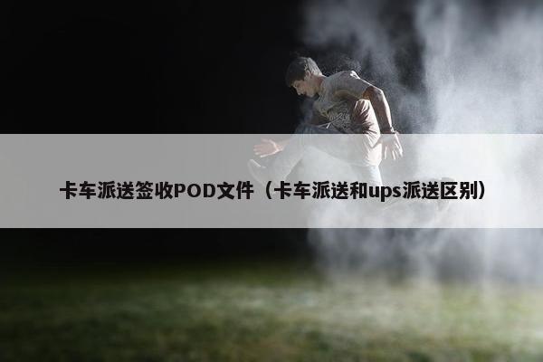 卡车派送签收POD文件（卡车派送和ups派送区别）