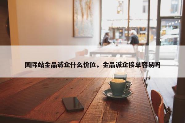 国际站金品诚企什么价位，金品诚企接单容易吗