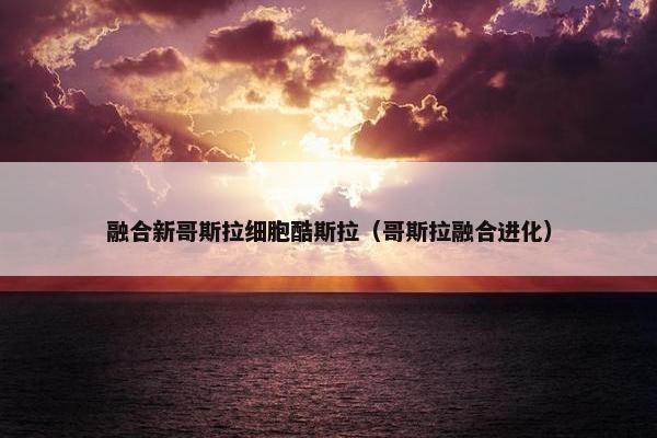融合新哥斯拉细胞酷斯拉（哥斯拉融合进化）
