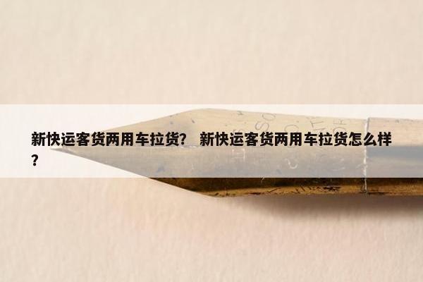 新快运客货两用车拉货？ 新快运客货两用车拉货怎么样？