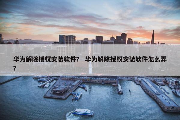华为解除授权安装软件？ 华为解除授权安装软件怎么弄？