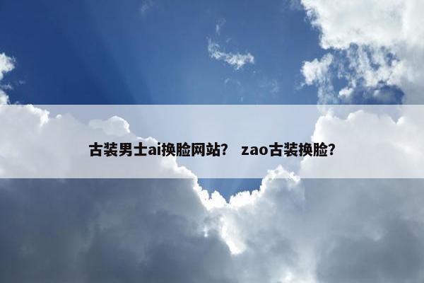 古装男士ai换脸网站？ zao古装换脸？