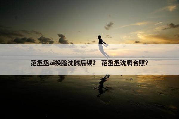 范丞丞ai换脸沈腾后续？ 范丞丞沈腾合照？
