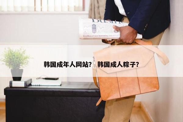 韩国成年人网站？ 韩国成人粽子？