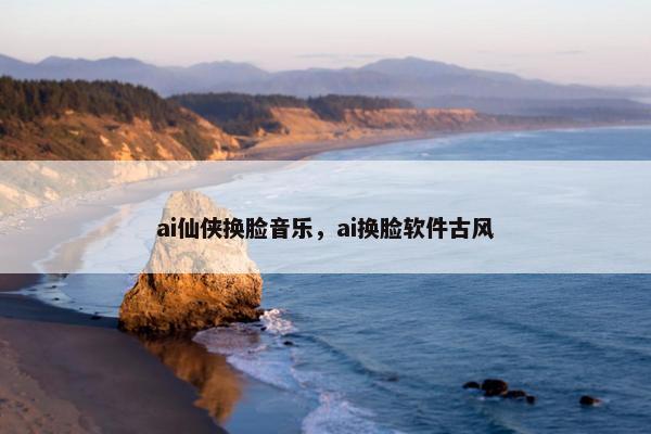 ai仙侠换脸音乐，ai换脸软件古风